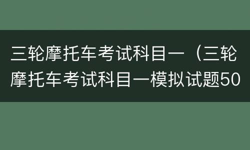 三轮摩托车考试科目一（三轮摩托车考试科目一模拟试题50道题）