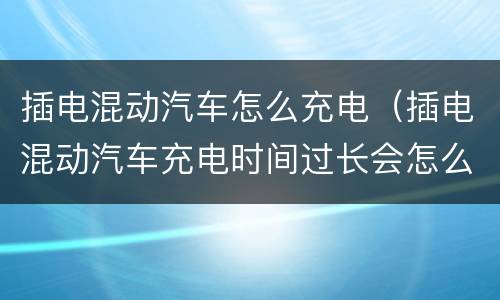 插电混动汽车怎么充电（插电混动汽车充电时间过长会怎么样）