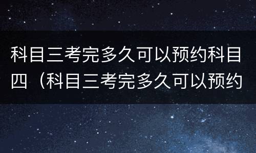 科目三考完多久可以预约科目四（科目三考完多久可以预约科目四?）