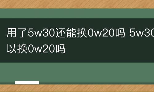 用了5w30还能换0w20吗 5w30可以换0w20吗