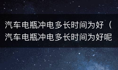 汽车电瓶冲电多长时间为好（汽车电瓶冲电多长时间为好呢）