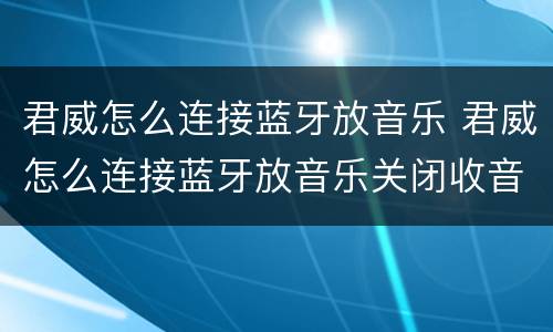 君威怎么连接蓝牙放音乐 君威怎么连接蓝牙放音乐关闭收音机