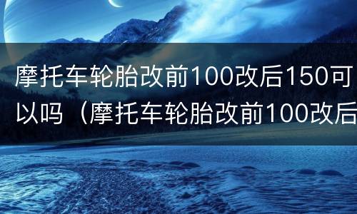 摩托车轮胎改前100改后150可以吗（摩托车轮胎改前100改后150可以吗）