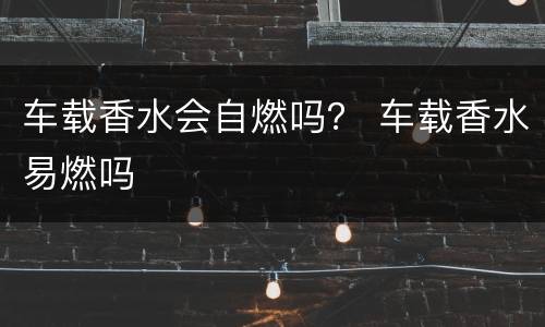 车载香水会自燃吗？ 车载香水易燃吗