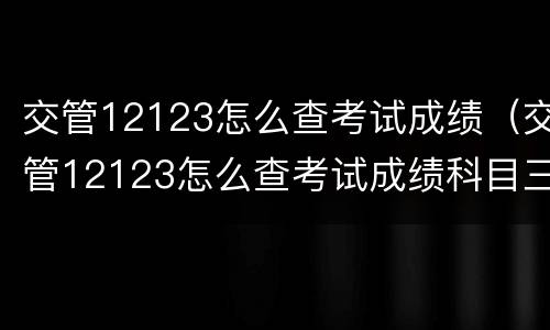 交管12123怎么查考试成绩（交管12123怎么查考试成绩科目三）