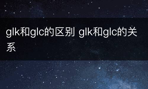 glk和glc的区别 glk和glc的关系