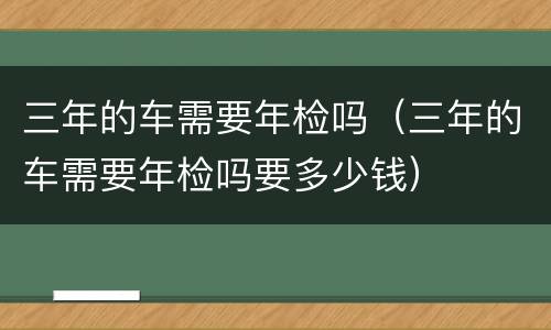 三年的车需要年检吗（三年的车需要年检吗要多少钱）