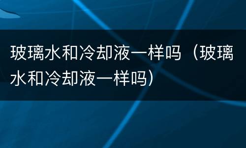 玻璃水和冷却液一样吗（玻璃水和冷却液一样吗）