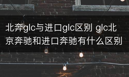 北奔glc与进口glc区别 glc北京奔驰和进口奔驰有什么区别