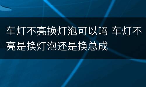 车灯不亮换灯泡可以吗 车灯不亮是换灯泡还是换总成