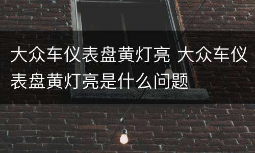 大众车仪表盘黄灯亮 大众车仪表盘黄灯亮是什么问题