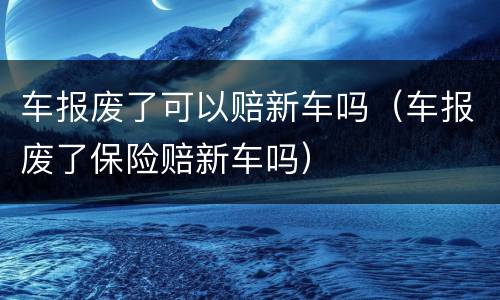 车报废了可以赔新车吗（车报废了保险赔新车吗）