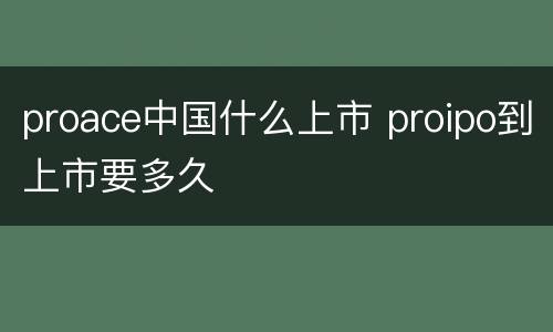 proace中国什么上市 proipo到上市要多久