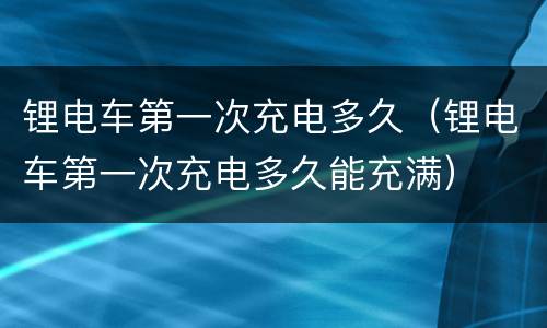 锂电车第一次充电多久（锂电车第一次充电多久能充满）