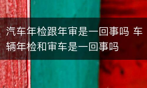 汽车年检跟年审是一回事吗 车辆年检和审车是一回事吗