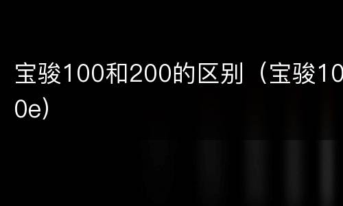 宝骏100和200的区别（宝骏100e）