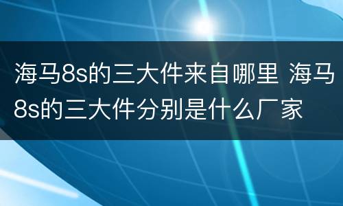 海马8s的三大件来自哪里 海马8s的三大件分别是什么厂家