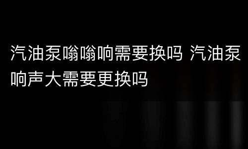 汽油泵嗡嗡响需要换吗 汽油泵响声大需要更换吗