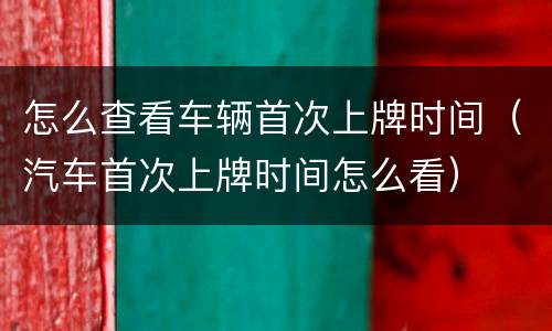 怎么查看车辆首次上牌时间（汽车首次上牌时间怎么看）