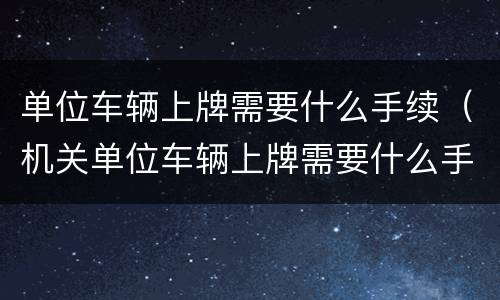 单位车辆上牌需要什么手续（机关单位车辆上牌需要什么手续）