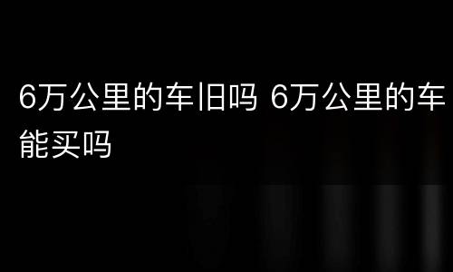 6万公里的车旧吗 6万公里的车能买吗