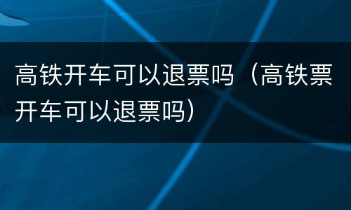 高铁开车可以退票吗（高铁票开车可以退票吗）