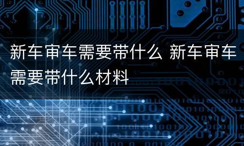 新车审车需要带什么 新车审车需要带什么材料