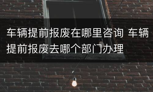 车辆提前报废在哪里咨询 车辆提前报废去哪个部门办理