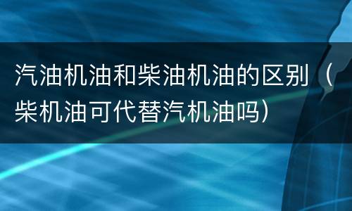 汽油机油和柴油机油的区别（柴机油可代替汽机油吗）