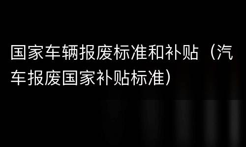 国家车辆报废标准和补贴（汽车报废国家补贴标准）