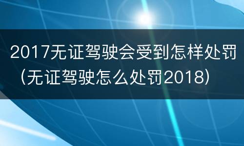 2017无证驾驶会受到怎样处罚（无证驾驶怎么处罚2018）