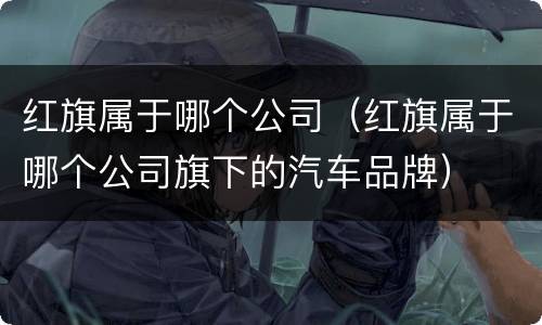 红旗属于哪个公司（红旗属于哪个公司旗下的汽车品牌）