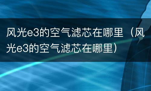 风光e3的空气滤芯在哪里（风光e3的空气滤芯在哪里）