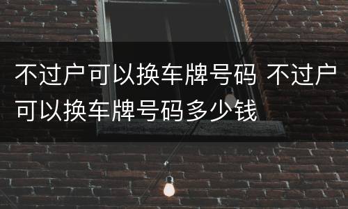 不过户可以换车牌号码 不过户可以换车牌号码多少钱