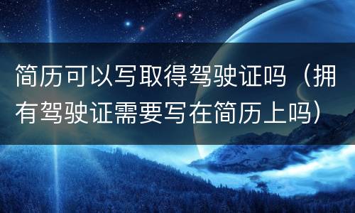 简历可以写取得驾驶证吗（拥有驾驶证需要写在简历上吗）