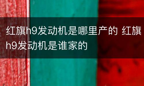 红旗h9发动机是哪里产的 红旗h9发动机是谁家的