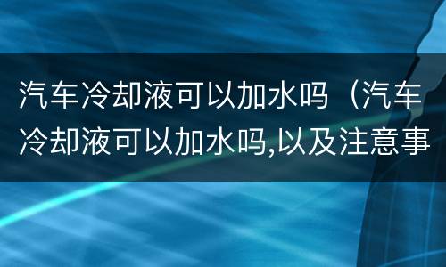 汽车冷却液可以加水吗（汽车冷却液可以加水吗,以及注意事项图）