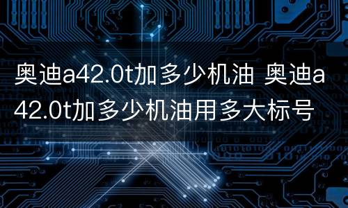 奥迪a42.0t加多少机油 奥迪a42.0t加多少机油用多大标号