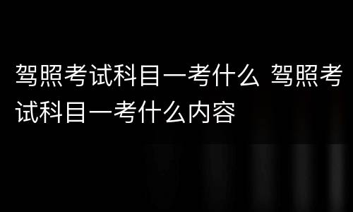 驾照考试科目一考什么 驾照考试科目一考什么内容