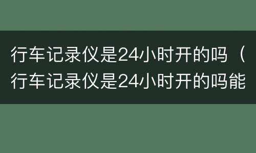 行车记录仪是24小时开的吗（行车记录仪是24小时开的吗能关掉吗）