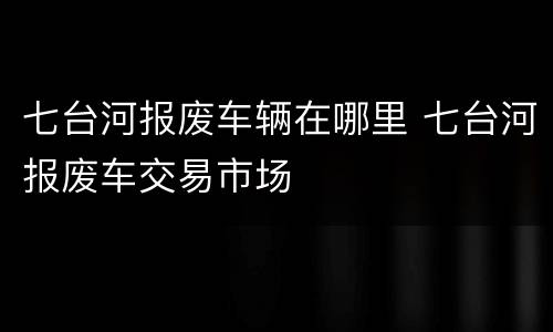 七台河报废车辆在哪里 七台河报废车交易市场