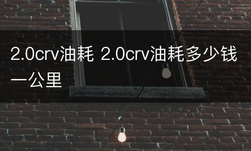 2.0crv油耗 2.0crv油耗多少钱一公里