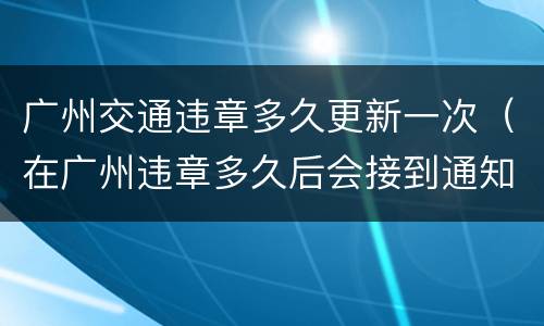 广州交通违章多久更新一次（在广州违章多久后会接到通知）