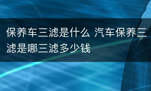 保养车三滤是什么 汽车保养三滤是哪三滤多少钱