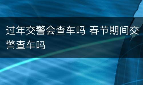 过年交警会查车吗 春节期间交警查车吗