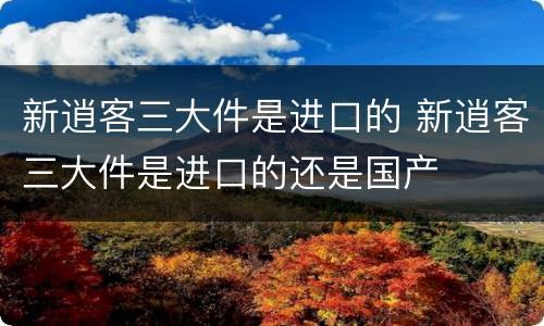 新逍客三大件是进口的 新逍客三大件是进口的还是国产