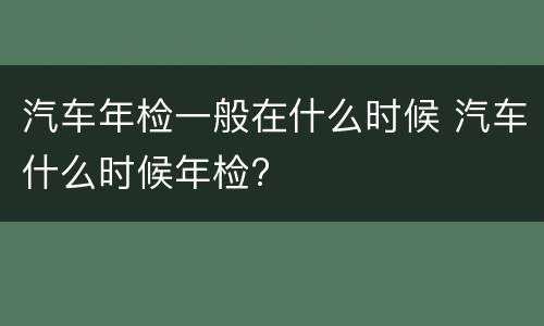 汽车年检一般在什么时候 汽车什么时候年检?