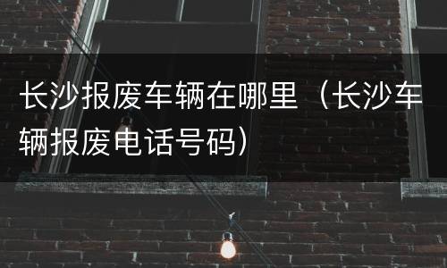 长沙报废车辆在哪里（长沙车辆报废电话号码）