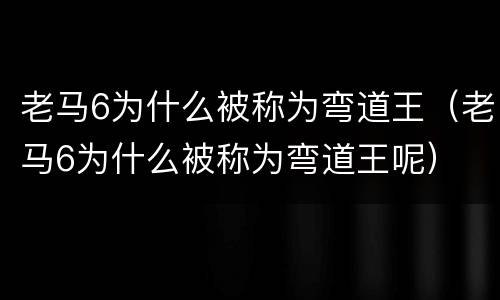 老马6为什么被称为弯道王（老马6为什么被称为弯道王呢）