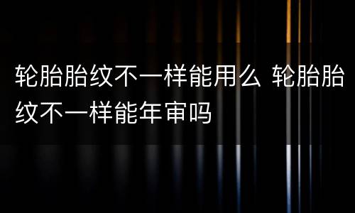 轮胎胎纹不一样能用么 轮胎胎纹不一样能年审吗